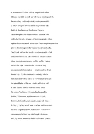 v prostoru mezi loďmi a řekou a vysokou hradbou

klál je a prováděl na nich teď odvetu za mnoho padlých.

Pronoa tehdy zasáh svým lesklým oštěpem nejdřív

u štítu v nekrytou hruď a rázem mu podlomil údy.

Padl, až duněla zem, a ihned se na Énepova

Thestora vyřítil zas - ten skrčeně na hladkém voze

seděl, byl bez sebe hrůzou a přitom mu opratě z rukou

vyklouzly - s oštěpem k němu vtom Patroklos přistoup a silou

pravou čelist mu probod a všechny mu prorazil zuby.

Sevřel pak oštěp a táhl ho přes okraj na něm jak rybář

sedící na strmé skále, když na vlákně udice s háčkem

táhne obrovskou rybu ven z mořské hlubiny; tak on

na lesklém kopí z vozu ho táhl s dokořán ústy,

do prachu mrštil jím na tvář - i opustil padlého život.

Potom když Eryláos naň útočil, zasáh jej velkým

kamenem doprostřed hlavy; ta vedví se rozštípla celá

i v tak důkladné přilbě; on vzápětí poklesl na tvář

k zemi a černá smrt ho zastřela, hubící život.

Té potom Amfoteros i Erymás, Epaltés podleh,

Echios, Tlépolemos, syn Damastorův, i Pyris,

Euippos, Polymélos, syn Argeův, stejně tak Ífeus -

šechny ty Lyčany srazil hned za sebou na žírnou zemi.

Jakmile Sarpédón spatřil, že Patroklos Menoitiovec

rukama napořád hubí mu přátele nekryté pásem,

na Lyky rovné bohům se obrátil s důraznou výtkou:
 