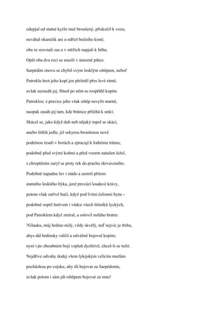 odepjal od statné kyčle meč broušený, přiskočil k vozu,

neváhal okamžik ani a odřízl bočního koně;

oba se srovnali zas a v otěžích napjali k běhu.

Opět oba dva reci se srazili v úmorné půtce.

Sarpédón znovu se chybil svým lesklým oštěpem, neboť

Patroklu hrot jeho kopí jen přeletěl přes levé rámě,

avšak nezasáh jej. Hned po něm se rozpřáhl kopím

Patroklos; z pravice jeho však oštěp nevylít marně,

naopak zasáh jej tam, kde bránice přiléhá k srdci.

Skácel se, jako když dub neb nějaký topol se skácí,

anebo štíhlá jedle, již sekyrou broušenou nově

podetnou tesaři v horách a zpracují k lodnímu trámu;

podobně před svými koňmi a před vozem natažen ležel,

s chroptěním zaryl se prsty rek do prachu zkrvaveného.

Podobně napadne lev i stádo a usmrtí přitom

statného lesklého býka, jenž provází loudavé krávy,

potom však zuřivě hučí, když pod lvími čelistmi hyne -

podobně soptil hněvem i vůdce všech štítníků lyckých,

pod Patroklem když zmíral, a oslovil milého bratra:

?Glauku, můj hrdino milý, vždy skvělý, teď nejvíc je třeba,

abys dál hrdinsky válčil a odvážně bojoval kopím;

nyní i po zhoubném boji vzplaň dychtivě, chceš-li se tužit.

Nejdříve odvahy dodej všem lykijským velícím mužům

pochůzkou po vojsku, aby šli bojovat za Sarpédonta,

avšak potom i sám jdi oštěpem bojovat za mne!
 