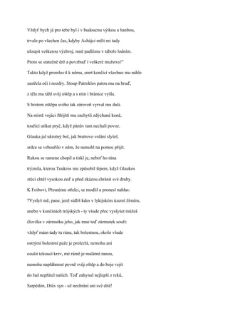 Vždyť bych já pro tebe byl i v budoucnu výtkou a hanbou,

trvale po všechen čas, kdyby Achájci měli mi tady

uloupit veškerou výzbroj, mně padlému v táboře lodním.

Proto se statečně drž a povzbuď i veškeré mužstvo!"

Takto když promluvil k němu, smrt končící všechno mu náhle

zastřela oči i nozdry. Stoup Patroklos patou mu na hruď,

z těla mu táhl svůj oštěp a s ním i bránice vyšla.

S hrotem oštěpu svého tak zároveň vyrval mu duši.

Na místě vojáci fthíjští mu zachytli zdýchané koně,

toužící utíkat pryč, když pánův tam nechali povoz.

Glauka jal ukrutný bol, jak bratrovo volání slyšel,

srdce se vzbouřilo v něm, že nemohl na pomoc přijít.

Rukou se ramene chopil a tiskl je, neboť ho rána

trýznila, kterou Teukros mu způsobil šípem, když Glaukos

ztéci chtěl vysokou zeď a před zkázou chránit své druhy.

K Foibovi, Přesnému střelci, se modlil a pronesl nahlas:

?Vyslyš mě, pane, jenž sídlíš kdes v lykijském území žírném,

anebo v končinách trójských - ty všude přec vyslyšet můžeš

člověka v zármutku jeho, jak mne teď zármutek souží:

vždyť mám tady tu ránu, tak bolestnou, okolo všude

ostrými bolestmi paže je prolezlá, nemohu ani

osušit tekoucí krev, mé rámě je malátné ranou,

nemohu napřáhnout pevně svůj oštěp a do boje vejít

do řad nepřátel našich. Teď zahynul nejlepší z reků,

Sarpédón, Diův syn - už nechrání ani své dítě!
 