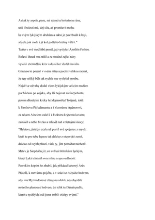 Avšak ty aspoň, pane, mi zahoj tu bolestnou ránu,

utiš i bolesti mé, dej sílu, ať promluvit mohu

ke svým lykijským druhům a takto je povzbudit k boji,

abych pak mohl i já kol padlého hrdiny válčit."

Takto v své modlitbě prosil, jej vyslyšel Apollón Foibos.

Bolesti ihned mu ztišil a ze strašné zející rány

vysušil ztemnělou krev a do srdce vložil mu sílu.

Glaukos to poznal v svém nitru a pocítil velikou radost,

že ten veliký bůh tak rychle mu vyslyšel prosbu.

Nejdříve odvahy dodal všem lykijským velícím mužům

pochůzkou po vojsku, aby šli bojovat za Sarpédonta,

potom dlouhými kroky šel doprostřed Trójanů, totiž

k Panthovu Púlydamantu a k slavnému Agénorovi,

za rekem Aineiem zašel i k Hektoru krytému kovem;

zastavil u něho blízko a mluvil naň vzletnými slovy:

?Hektore, jistě jsi zcela už pustil své spojence z mysli,

kteří tu pro tebe hynou tak daleko z otcovské země,

daleko od svých přátel, však ty- jim pomáhat nechceš!

Mrtev je Sarpédón již, co velíval štítníkům lyckým,

který Lykii chránil svou silou a spravedlností:

Patroklos kopím ho zhubil, jak přikázal kovový Arés.

Přátelé, k mrtvému pojďte, a v srdci se rozpalte hněvem,

aby mu Myrmidonové zbroj nesvlekli, nezohyzdili

mrtvého planouce hněvem, že tolik tu Danaů padlo,

které u rychlých lodí jsme pobili oštěpy svými."
 