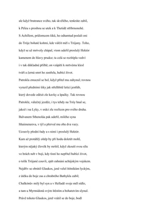ale když bratrance svého, tak skvělého, tenkráte zabil,

k Péleu s prosbou se utek a k Thetidě stříbrnonohé.

S Achillem, průlomcem šiků, ho odtamtud poslali oni

do Tróje bohaté koňmi, kde válčit měl s Trójany. Toho,

když se už mrtvoly chápal, vtom udeřil proslulý Hektór

kamenem do hlavy prudce; ta celá se rozštípla vedví

i v tak důkladné přilbě; on vzápětí k mrtvému klesl

tváří a černá smrt ho zastřela, hubící život.

Patrokla zmocnil se bol, když přítel mu zahynul; rovnou

vyrazil předními šiky jak střelhbitě letící jestřáb,

který dovede zděsit zle kavky a špačky. Tak rovnou

Patrokle, válečný jezdče, i tys tehdy na Tróy hnal se,

jakož i na Lyky, v srdci zle rozlícen pro svého druha.

Balvanem Sthenoláa pak udeřil, milého syna

Ithaimeneova, v týl a přerval mu oba dva vazy.

Ucouvly přední řady a s nimi i proslulý Hektór.

Kam až protáhlý oštěp by při hodu doletět mohl,

kterým nějaký člověk by mrštil, když zkouší svou sílu

ve hrách neb v boji, kdy tísní ho nepřítel hubící život,

o tolik Trójané couvli, zpět zahnáni achájským vojskem.

Nejdřív se obrátil Glaukos, jenž velel štítníkům lyckým,

z útěku do boje zas a chrabrého Bathykla zabil;

Chalkónův milý byl syn a v Helladě svoje měl sídlo,

a tam u Myrmidonů svým štěstím a bohatstvím slynul.

Právě tohoto Glaukos, jenž vrátil se do boje, bodl
 