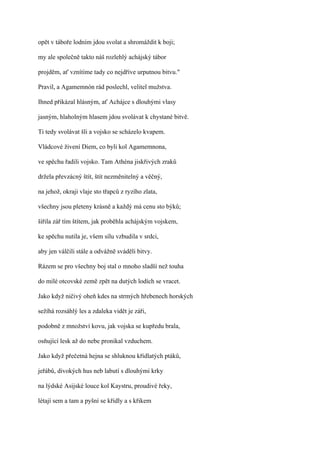 opět v táboře lodním jdou svolat a shromáždit k boji;

my ale společně takto náš rozlehlý achájský tábor

projděm, ať vznítíme tady co nejdříve urputnou bitvu."

Pravil, a Agamemnón rád poslechl, velitel mužstva.

Ihned přikázal hlásným, ať Achájce s dlouhými vlasy

jasným, hlaholným hlasem jdou svolávat k chystané bitvě.

Ti tedy svolávat šli a vojsko se scházelo kvapem.

Vládcové živení Diem, co byli kol Agamemnona,

ve spěchu řadili vojsko. Tam Athéna jiskřivých zraků

držela převzácný štít, štít nezměnitelný a věčný,

na jehož, okraji vlaje sto třapců z ryzího zlata,

všechny jsou pleteny krásně a každý má cenu sto býků;

šířila zář tím štítem, jak proběhla achájským vojskem,

ke spěchu nutila je, všem sílu vzbudila v srdci,

aby jen válčili stále a odvážně sváděli bitvy.

Rázem se pro všechny boj stal o mnoho sladší než touha

do milé otcovské země zpět na dutých lodích se vracet.

Jako když ničivý oheň kdes na strmých hřebenech horských

sežíhá rozsáhlý les a zdaleka vidět je záři,

podobně z množství kovu, jak vojska se kupředu brala,

osňující lesk až do nebe pronikal vzduchem.

Jako když přečetná hejna se shluknou křídlatých ptáků,

jeřábů, divokých hus neb labutí s dlouhými krky

na lýdské Asijské louce kol Kaystru, proudivé řeky,

létají sem a tam a pyšní se křídly a s křikem
 