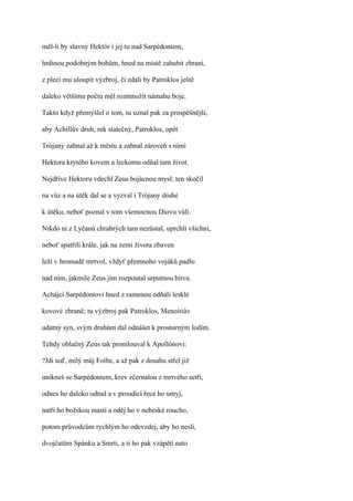 měl-li by slavný Hektór i jej tu nad Sarpédontem,

hrdinou podobným bohům, hned na místě zahubit zbraní,

z plecí mu uloupit výzbroj, či zdali by Patroklos ještě

daleko většímu počtu měl rozmnožit námahu boje.

Takto když přemýšlel o tom, tu uznal pak za prospěšnější,

aby Achillův druh, rek statečný, Patroklos, opět

Trójany zahnal až k městu a zahnal zároveň s nimi

Hektora krytého kovem a leckomu odňal tam život.

Nejdříve Hektoru vdechl Zeus bojácnou mysl; ten skočil

na vůz a na útěk dal se a vyzval i Trójany druhé

k útěku, neboť poznal v tom všemocnou Diovu vůli.

Nikdo ni z Lyčanů chrabrých tam nezůstal, uprchli všichni,

neboť spatřili krále, jak na zemi života zbaven

leží v hromadě mrtvol, vždyť přemnoho vojáků padlo

nad ním, jakmile Zeus jim rozpoutal urputnou bitvu.

Achájci Sarpédontovi hned z ramenou odňali lesklé

kovové zbraně; tu výzbroj pak Patroklos, Menoitiův

udatný syn, svým druhům dal odnášet k prostorným lodím.

Tehdy oblačný Zeus tak promlouval k Apollónovi:

?Jdi teď, milý můj Foibe, a až pak z dosahu střel již

unikneš se Sarpédontem, krev zčernalou z mrtvého setři,

odnes ho daleko odtud a v proudící řece ho umyj,

natři ho božskou mastí a oděj ho v nebeské roucho,

potom průvodcům rychlým ho odevzdej, aby ho nesli,

dvojčatům Spánku a Smrti, a ti ho pak vzápětí nato
 