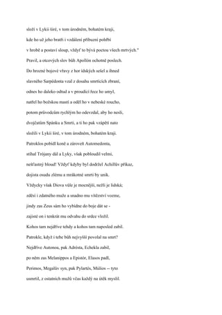 složí v Lykii širé, v tom úrodném, bohatém kraji,

kde ho už jeho bratři i vzdálení příbuzní pohřbí

v hrobě a postaví sloup, vždyť to bývá poctou všech mrtvých."

Pravil, a otcových slov bůh Apollón ochotně poslech.

Do hrozné bojové vřavy z hor ídských sešel a ihned

slavného Sarpédonta vzal z dosahu smrtících zbraní,

odnes ho daleko odtud a v proudící řece ho umyl,

natřel ho božskou mastí a oděl ho v nebeské roucho,

potom průvodcům rychlým ho odevzdal, aby ho nesli,

dvojčatům Spánku a Smrti, a ti ho pak vzápětí nato

složili v Lykii širé, v tom úrodném, bohatém kraji.

Patroklos pobídl koně a zároveň Automedonta,

stíhal Trójany dál a Lyky, však pobloudil velmi,

nešťastný bloud! Vždyť kdyby byl dodržel Achillův příkaz,

dojista osudu zlému a mrákotné smrti by unik.

Vždycky však Diova vůle je mocnější, nežli je lidská;

zděsí i zdatného muže a snadno mu vítězství vozme,

jindy zas Zeus sám ho vybídne do boje dát se -

zajisté on i tenkrát mu odvahu do srdce vložil.

Kohos tam nejdříve tehdy a kohos tam naposled zabil.

Patrokle, když i tebe bůh nejvyšší povolal na smrt?

Nejdříve Autonoa, pak Adrésta, Echekla zabil,

po něm zas Melanippos a Epistór, Elasos padl,

Perimos, Megalův syn, pak Pylartés, Múlios -- tyto

usmrtil, z ostatních mužů včas každý na útěk myslil.
 