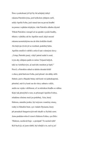 Ílion vysokobrané již byl by lid achájský dobyl

rukama Patroklovýma, jenž kolkolem oštěpem zuřil,

nebýt Apolla Foiba, jenž stanul tam na pevné hradbě

na pomoc vojákům trójským, však Patroklu záhubu chystal.

Třikrát Patroklos vstoupil už na spodek vysoké hradby,

třikrát z výběžku zdi ho Apollón srazil, když mocně

rukama nesmrtelnýma mu do štítu lesklého tloukl.

Ale když po čtvrté již se rozehnal, podobný bohu.

Apollón strašlivě vzkřikl a mluvil nati vzletnými slovy:

,,Ustup, Patrokle jasný, vždyť patrně nedal ti osud,

tvým aby oštěpem padlo to město Trójanů hrdých,

také ne Achilleovým, ač nad tebe mnohem je lepší."

Pravil, a Patroklos odtud se daleko dozadu klidil

z obavy před hněvem Foiba, jenž přesně i do dálky střílí.

Hektór, jenž u Skajské brány měl koně své jednokopytné,

přemítal, má-li ty koně zas do vřavy zahnat a válčit,

anebo na vojsko vzkřiknout, ať za městskou hradbu se stáhne.

Když tak přemýšlel o tom, tu přistoupil Apollón Foibos,

mladému silnému muži jsa podobný, Ásiu, který

Hektora, statného jezdce, byl strýcem z matčiny strany,

rodný to Hekabin bratr, syn vladaře Dymanta, který

při proudech Sangariových měl obydlí ve fryžské zemi.

Jemu podoben mluvil vtom k Hektoru Foibos, syn Diův:

?Hektore, necháváš boje - a pročpak? To nesluší tobě!

Kéž bych já, oč jsem slabší, byl silnější o to, než ty jsi!
 
