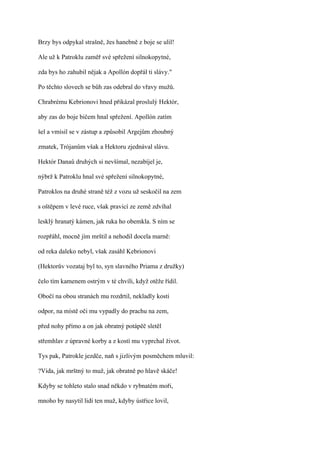 Brzy bys odpykal strašně, žes hanebně z boje se ulil!

Ale už k Patroklu zaměř své spřežení silnokopytné,

zda bys ho zahubil nějak a Apollón dopřál ti slávy."

Po těchto slovech se bůh zas odebral do vřavy mužů.

Chrabrému Kebrionovi hned přikázal proslulý Hektór,

aby zas do boje bičem hnal spřežení. Apollón zatím

šel a vmísil se v zástup a způsobil Argejům zhoubný

zmatek, Trójanům však a Hektoru zjednával slávu.

Hektór Danaů druhých si nevšímal, nezabíjel je,

nýbrž k Patroklu hnal své spřežení silnokopytné,

Patroklos na druhé straně též z vozu už seskočil na zem

s oštěpem v levé ruce, však pravicí ze země zdvíhal

lesklý hranatý kámen, jak ruka ho obemkla. S ním se

rozpřáhl, mocně jím mrštil a nehodil docela marně:

od reka daleko nebyl, však zasáhl Kebrionovi

(Hektorův vozataj byl to, syn slavného Priama z družky)

čelo tím kamenem ostrým v té chvíli, když otěže řídil.

Obočí na obou stranách mu rozdrtil, nekladly kosti

odpor, na místě oči mu vypadly do prachu na zem,

před nohy přímo a on jak obratný potápěč sletěl

střemhlav z úpravné korby a z kostí mu vyprchal život.

Tys pak, Patrokle jezdče, naň s jizlivým posměchem mluvil:

?Vida, jak mrštný to muž, jak obratně po hlavě skáče!

Kdyby se tohleto stalo snad někdo v rybnatém moři,

mnoho by nasytil lidí ten muž, kdyby ústřice lovil,
 