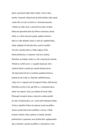 jakož i perutných šípů, když vylétly z tětivy luku,

mnoho i kamenů velkých jim do štítů tlouklo, když spolu

o jeho tělo se rvali; on ležel tu v kotoučích prachu,

velikán na velké zemi, a nemyslil na jízdu s koňmi.

Dokavad uprostřed nebe byl Hélios rozkročen, dotud

střely se z obou stran jen sypaly, padalo mužstvo;

když se však sklánělo slunce a oráč již vypřahal býky,

tehdy achájský lid měl převahu, osud ač nechtěl.

Vyrvali z dosahu střel a z lítého odporu Tróů

hrdinu Kebriona a z ramenou vzali mu výzbroj.

Patroklos na trójské vojsko se vrhl a chystal jim zhoubu.

Třikrát se vyřítil na ně - a vypadal stejně jak Arés -

strašlivě křičel a mužů tam usmrtil třikráte devět.

Ale když počtvrté již se rozehnal, podoben božstvu,

tenkrát života tvého se, Patrokle, přiblížil konec,

vždyť už ti v urputné seči šel naproti Foibos, bůh hrozný.

Patroklos nevšim si ho, jak blíží se v zmateném davu,

neboť mu naproti vyšel, jsa zahalen do husté mlhy.

Přistoupil zezadu k němu a rukou ho seshora praštil

do zad a širokých plecí, až v očích měl mrákotné mžitky

Z hlavy Apollón Foibos tím úderem srazil mu přilbu -

rázem se pod nohy koní ta přilbice s otvory v hledí

koulela, řinčela velmi a přitom se žíněný chochol

potřísnil krví a prachem; moc božská dřív nepřipouštěla,

aby se třísnila v prachu ta přilbice s chocholem z žíni,
 