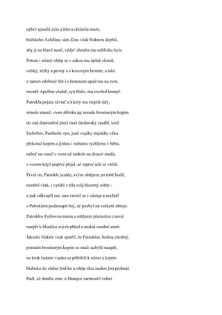 nýbrž spanilé čelo a hlavu chránila muže,

božského Achillea; sám Zeus však Hektoru dopřál,

aby ji na hlavě nosil, vždyť zhouba mu nablízku byla.

Potom i stinný oštěp se v rukou mu úplně zlomil,

veliký, těžký a pevný a s kovovým hrotem, a také

z ramen zdobený štít i s řemenem upad mu na zem;

rovněž Apollón vladař, syn Diův, mu uvolnil krunýř.

Patrokla pojala závrať a klesly mu ztepilé údy,

strnule stanul; vtom zblízka jej zezadu broušeným kopím

do zad doprostřed plecí muž dardanský zasáhl, totiž

Euforbos, Panthoův syn, jenž vojáky stejného věku

překonal kopím a jízdou i nohama rychlýma v běhu,

neboť on srazil z vozu už tenkrát na dvacet mužů,

s vozem když poprvé přijel, ač teprve učil se válčit.

První on, Patrokle jezdče, svým oštěpem po tobě hodil,

nezabil však, i vytáhl z těla svůj hlazený oštěp -

a pak odkvapil zas, tam vmísil se v zástup a nechtěl

s Patroklem podstoupit boj, ač pozbyl on veškeré zbroje.

Patroklos Foibovou ranou a oštěpem přemožen couval

nazpět k hloučku svých přátel a unikal osudné smrti.

Jakmile Hektór však spatřil, že Patroklos, hrdina chrabrý,

poraněn broušeným kopím se snaží uchýlit nazpět,

na krok řadami vojska se přiblížil k němu a kopím

hluboko do slabin bod ho a oštěp skrz naskrz jím prohnal.

Padl, až duněla zem, a Danajce zarmoutil velmi.
 
