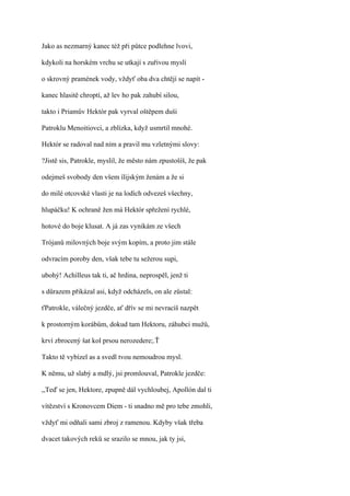 Jako as nezmarný kanec též při půtce podlehne lvovi,

kdykoli na horském vrchu se utkají s zuřivou myslí

o skrovný pramének vody, vždyť oba dva chtějí se napít -

kanec hlasitě chroptí, až lev ho pak zahubí silou,

takto i Priamův Hektór pak vyrval oštěpem duši

Patroklu Menoitiovci, a zblízka, když usmrtil mnohé.

Hektór se radoval nad ním a pravil mu vzletnými slovy:

?Jistě sis, Patrokle, myslil, že město nám zpustošíš, že pak

odejmeš svobody den všem ílijským ženám a že si

do milé otcovské vlasti je na lodích odvezeš všechny,

hlupáčku! K ochraně žen má Hektór spřežení rychlé,

hotové do boje klusat. A já zas vynikám ze všech

Trójanů milovných boje svým kopím, a proto jim stále

odvracím poroby den, však tebe tu sežerou supi,

ubohý! Achilleus tak ti, ač hrdina, neprospěl, jenž ti

s důrazem přikázal asi, když odcházels, on ale zůstal:

ťPatrokle, válečný jezdče, ať dřív se mi nevracíš nazpět

k prostorným korábům, dokud tam Hektoru, záhubci mužů,

krví zbrocený šat kol prsou nerozedere;.Ť

Takto tě vybízel as a svedl tvou nemoudrou mysl.

K němu, už slabý a mdlý, jsi promlouval, Patrokle jezdče:

,,Teď se jen, Hektore, zpupně dál vychloubej, Apollón dal ti

vítězství s Kronovcem Diem - ti snadno mě pro tebe zmohli,

vždyť mi odňali sami zbroj z ramenou. Kdyby však třeba

dvacet takových reků se srazilo se mnou, jak ty jsi,
 