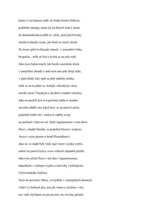 hejno si za hejnem sedá, až louka burácí hlukem,

podobně zástupy četné již od dutých lodí a stanů

na skamanderskou pláň se valily, pod jejich kroky

strašlivě duněla země, jak hnali se muži i koně.

Na louce plné květů pak stanuli, v sousedství řeky,

bezpočtu - tolik as listí a květů se na jaře rodí.

Jako jsou hejna much, tak hustá a početná, která

v pastýřské ohradě u stád sem tam pak létají stále,

v jarní době, kdy opět se plní nádoby mléka,

tolik as na té pláni se Achájů s dlouhými vlasy

stavělo proti Trójským a dychtilo rozdrtit všechny.

Jako as pastýři koz svá početná stáda si snadno

od sebe oddělí zas, když brav se na pastvě smísí,

podobně řadili též i vůdcové oddíly svoje

na pochod v bitevní seč. Král Agamemnón v tom davu

Diovi, vladaři blesků, se podobal hlavou i zrakem,

Areovi svým pásem a hrudí Poseidónovi.

Jako as ve stádě býk vždy nad všemi vyniká velmi,

neboť na pastvě krávy svou velkostí nápadně předčí,

takovým učinil Zeus v ten den i Agamemnona,

nápadným v zástupu vojska a nad reky vynikajícím.

Výčet řeckého loďstva

Nyní mi povězte, Músy, co bydlíte v olympských domech,

vždyť vy bohyně jste, jste při všem a všechno i víte,

my však slýcháme tu jen pověst, nic nevíme přesně,
 