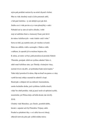 mým pak prokláni mečem by na místě zhynuli všichni.

Mne tu však zhoubný osud a Létin potomek zabil,

z lidí pak Euforbos - ty mě dobíjíš nyní jak třetí.

Jiného cos ti však povím a ty o tom přemýšlej v srdci:

Nebudeš ani ty sám už naživu dlouho, i tobě

stojí už nablízku Smrt a všemocný Osud, jenž dá tě

do rukou Achilleových - vnuk Aiakův zničí i tebe."

Sotva to řekl, jej zastřela smrt, jíž všechno se končí.

Duše mu odlétla z údů a sestoupla v Hádovo sídlo

s nářkem, že opouští již tu mužnou bujarou sílu.

K němu, ač mrtev už byl, ještě promlouval proslulý Hektór:

?Patrokle, pročpak věštíš mi rychlou záhubu? Kdo ví,

zdali snad Achilleus sám, syn Thetidy s krásnými vlasy,

neztratí život svůj dřív, až probodnut bude mým kopím."

Takto když promluvil k němu, šláp na hruď mu patou a z rány

vytrhl kovaný oštěp a naznak ho odstrčil z kopí.

Ihned pak s oštěpem šel zas dohonit Automedonta,

onoho božského druha, jenž rychlému Achillu sloužil,

vždyť ho chtěl proklát, však jej pryč neslo už spřežení rychlé,

nesmrtelné, jež Péleus kdys od bohů dostal, dar skvělý.

XVII.

Chrabrý však Meneláos, syn Átreův, postřehl dobře,

kterak v urputné seči byl Patroklos Trójany zabit.

Prodral se předními šiky v své zářící kovové zbroji,

obkročil mrtvolu jeho jak vylíhlé telátko kráva
 
