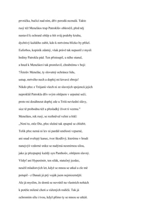 prvnička, bučící nad ním, dřív porodů neznalá. Takto

rusý též Meneláos trup Patroklův obkročil, před něj

nastavil k ochraně oštěp a štít svůj podoby kruhu,

dychtivý každého zabít, kdo k mrtvému blízko by přišel.

Euforbos, kopiník zdatný, však právě tak nepustil z mysli

hrdiny Patrokla pád. Ten přistoupil, u něho stanul,

a hned k Meneláovi tak promluvil, chrabrému v boji:

?Átreův Meneláe, ty slovutný ochránce lidu,

ustup, mrtvého nech a dopřej mi krvavé zbroje!

Nikdo přec z Trójanů všech ni ze slavných spojenců jejich

neproklál Patrokla dřív svým oštěpem v urputné seči;

proto mi dosáhnout dopřej zde u Tróů nevšední slávy,

sice tě probodnu též a přesladký život ti vezmu."

Meneláos, rek rusý, se rozhněval velmi a řekl:

,,Není to, otče Die, přec slušné tak zpupně se chlubit.

Tolik přec nemá ni lev ni pardál smělosti vzpurné,

ani snad sveřepý kanec, tvor škodlivý, kterému v hrudi

nanejvýš vzdorné srdce se nadýmá nesmírnou silou,

jako je přezpupný každý syn Panthoův, oštěpem slavný.

Vždyť ani Hyperénór, ten silák, statečný jezdec,

neužil mladistvých let, když se mnou se utkal a zle mě

potupil - z Danaů já prý voják jsem nejmizernější.

Ale já myslím, že domů se nevrátil na vlastních nohách

k potěše milené choti a vážených rodičů. Tak já

ochromím sílu i tvou, když přímo ty se mnou se utkáš.
 