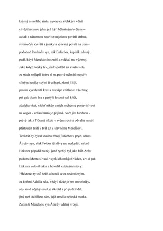 krásný a svěžího růstu, a poryvy všelikých větrů

chvějí korunou jeho, jež hýří bělostným květem --

avšak s náramnou bouří se najednou povětří strhne,

stromeček vyvrátí z jamky a vyrvaný povalí na zem -

podobně Panthoův syn, rok Euforbos, kopiník zdatný,

padl, když Meneláos ho zabil a svlékal mu výzbroj.

Jako když horský lev, jenž spoléhá na vlastní sílu,

ze stáda nejlepší krávu si na pastvě uchvátí: nejdřív

silnými tesáky svými ji uchopí, zlomí jí šíji,

potom vychlemtá krev a rozsápe vnitřnosti všechny;

psi pak okolo lva a pastýři hrozně naň křičí,

zdaleka však, vždyť nikdo z nich nechce se postavit lvovi

na odpor - veliká hrůza je pojímá, tváře jim blednou -

právě tak z Trójanů nikdo v svém srdci tu odvahu neměl

přistoupit tváří v tvář až k slavnému Meneláovi.

Tenkrát by býval snadno zbroj Euforbovu pryč, odnes

Átreův syn, však Foibos té slávy mu nedopřál, neboť

Hektora popudil na něj, jenž rychlý byl jako bůh Arés;

podobu Menta si vzal, vojsk kikonských vúdce, a v té pak

Hektora oslovil takto a hovořil vzletnými slovy:

?Hektore, ty teď běžíš a honíš se za nedostižným,

za koňmi Achilla reka, vždyť těžké je pro smrtelníky,

aby snad nějaký- muž je zkrotil a při jízdě řídil,

jiný než Achilleus sám, jejž zrodila nebeská matka.

Zatím ti Meneláos, syn Átreův udatný v boji,
 