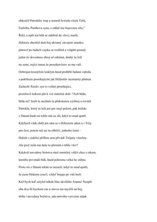 obkročil Patroklův trup a usmrtil hvězdu všech Tróů,

Euforba, Panthova syna, a odňal mu bojovnou sílu,"

Řekl, a opět ten bůh se odebral do vřavy mužů.

Hektoru obestřel duši boj ukrutný závojem smutku;

pátravě po řadách vojska se rozhléd a vzápětí poznal,

jeden že skvostnou zbroj už odnímá, druhý že leží

na zemi, zející ranou že proudem krev se mu valí.

Ozbrojen krunýřem lesklým hned proběhl řadami vpředu

s pokřikem pronikajícím jak Héfaistův nezmarný plamen.

Zaslechl Átreův syn to volání pronikající,

promluvil úzkosti pln k své statečné duši: ?Ach běda,

běda mi! Jestli tu nechám tu překrásnou výzbroj a rovněž

Patrokla, který tu leží jen pro moji počest, pak leckdo

z Danaů bude mi tohle mít za zlé, když to snad spatří.

Kdybych však chtěl jen sám se s Hektorem utkat a s Tróy

pro čest, potom mě asi tu obklíčí, jednoho četní -

Hektór s jiskřící přilbou sem přivádí Trójany všechny.

Ale proč milá má duše tu přemítá o téhle věci?

Kdykoli navzdory božstvu muž smrtelný válčit chce s rekem,

kterého povznáší bůh, hned pohroma velká ho stihne.

Proto mi z Danaů nikdo to nezazlí, když to snad spatří,

že jsem Hektoru couvl, vždyť bojuje po vůli boží.

Kéž bych teď uslyšel někde hlas skvělého Aianta! Nazpět

oba dva šli bychom zas a znova zas myslili na boj,

třeba i navzdory božstvu, zda mrtvého vyrveme nějak
 