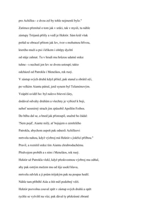 pro Achillea - z dvou zel by tohle nejmenší bylo."

Zatímco přemítal o tom jak v srdci, tak v mysli, tu náhle

zástupy Trójanů přišly a vedl je Hektór. Sám král však

pořád se obracel přitom jak lev, tvor s mohutnou hřívou,

kterého muži a psi i křikem i oštěpy dychtí

od stáje zahnat. Tu v hrudi mu hrůzou udatné srdce

tuhne - s nechutí jen lev ze dvora ustoupí; takto

odcházel od Patrokla i Meneláos, rek rusý.

V zástup svých druhů když přišel, pak stanul a obrátil oči,

po velkém Aiantu pátral, jenž synem byl Telamónovým.

Vzápětí uviděl ho: byl nalevo bitevní čáry,

dodával odvahy druhům a všechny je vybízel k boji,

neboť nesmírný strach jim způsobil Apollón Foibos.

Do běhu dal se, a hned jak přistoupil, snažně ho žádal:

?Sem pojď, Aiante milý, ať bojujem o zemřelého

Patrokla, abychom aspoň pak odnesli Achilleovi

mrtvolu nahou, když výzbroj má Hektór s jiskřící přilbou."

Pravil, a roznítil srdce tím Aiantu chrabroduchému.

Předvojem proběh a s ním i Meneláos, rek rusý.

Hektór už Patrokla vlekl, když přeskvostnou výzbroj mu odňal,

aby pak ostrým mečem mu od šíje usekl hlavu,

mrtvolu odvlek a ji psům trójským pak na pospas hodil.

Náhle tam přiběhl Aiás a štít měl podobný věži.

Hektór pozvolna couval zpět v zástup svých druhů a opět

rychle se vyšvihl na vůz; pak dával ty překrásné zbraně
 