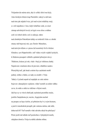 Trójanům do města nést, aby k veliké slávě mu byly.

Aiás širokým štítem trup Patroklův zakryl a stál tam

nad ním jak nějaká lvice, jež nad svými mláďaty stojí,

a s níž najednou v lese, když mláďata vede, se srazí

zástup odvážných lovců; ta kypí svou silou a stáhne

celé své obočí dolů a oči si zakryje, takto

nad chrabrým Patroklem tehdy se rozkročil Aiás a z druhé

strany stál bojovný rek, syn Átreův Meneláos,

nad mrtvým tělem a v prsou žal nesmírný živil a bolest.

Glaukos, syn Hippolochův, teď vůdce svých vojáků lyckých,

k Hektoru posupně vzhlédl a pokáral přísnými slovy:

?Hektore, krásou jsi rek, však v boji jsi většinou chabý.

Neprávem vznešená sláva tě provází, zbabělce naskrz.

Přemýšlej teď, jak hrad a město bys zachránit mohl

jediný, toliko s lidmi, co tady se zrodili v Tróji.

?ádný z Lyčanů aspoň už nepůjde za vaše město

bojovat s danajským vojskem; vždyť neměli za nehet vděku

za to, že stále a stále tu válčíme s lítými muži.

Jak bys ty ve vřavě chtěl pak zachránit prostšího muže,

jestliže Sarpédonta jsi, necito, Argejcům nechal

na pospas za lup a kořist, ač přítelem by1 ti, tvým hostem,

a jenž ti mnohokrát prospěl, jak vašemu městu, tak tobě,

dokavad žil? Teď neměls však odvahu ukrýt ho před psy!

Proto jestli mě někdo teď poslechne z lykijských mužů,

odejdem domů a Tróju tu náhlá záhuba stihne.
 