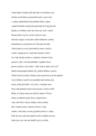 Vždyť kdyby Trójané měli teď nade vše odvážnou sílu,

odvahu neochvějnou, jež proniká muže, co pro vlast

s vojáky nepřátelskými boj podnikli těžký a zápas,

vzápětí Patroklův trup bychom přivlekli do Tróje dovnitř.

Kdyby se Achilleus však, byť mrtvý již, ocitl v městě

Priama krále a my ho vyrvali z bitevní vřavy,

ihned by Argejci za něj nám vydali nádhernou výzbroj

Sarpédontovu a jej bychom do Tróje přivezli také.

Takový přec je to rek, jehož přítel je mrtev a jenž je

u lodí z Argejů první i s průvodci ráznými v bitvě.

Tys však odvahy neměl se s udatným Aiantem k boji

postavit, tváří v tvář naň pohledět v nepřátel vřavě,

potom se přímo s ním setkat - vždyť Aiás je lepší, než ty jsi."

Hektór naň posupně pohléd, rek s jiskřící přilbou, a pravil:

?Když jsi tak rozvážný, Glauku, proč promluvils nyní tak zpupně?

A já si bláhový myslil, žes moudřejší nad všechny jiné,

nad ty, kolik jich bydlí v tvé Lykii, v hrudnaté zemi.

Nyní však pohanět musím tvůj nerozum. Cožes to řekl?

Říkáš, že Aianta obra já nevyčkal k zápasu? Věř mi,

nikdy se neděsím já přec bitvy a dupotu koní -

vždy však Diova vůle je silnější, nežli je lidská,

děsí i silného muže a odnímá vítězství v boji,

snadno, však jindy zas sám jej pobízí pustit se v zápas.

Pojď ale sem, můj milý, přijď ke mně a zhlédni mé činy,

budu-li po celý- den tak zbabělý, jak ty to říkáš,
 