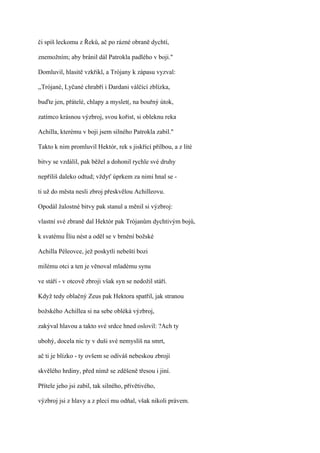 či spíš leckomu z Řeků, ač po rázné obraně dychtí,

znemožním; aby bránil dál Patrokla padlého v boji."

Domluvil, hlasitě vzkřikl, a Trójany k zápasu vyzval:

,,Trójané, Lyčané chrabří i Dardani válčící zblízka,

buďte jen, přátelé, chlapy a myslet(, na bouřný útok,

zatímco krásnou výzbroj, svou kořist, si obleknu reka

Achilla, kterému v boji jsem silného Patrokla zabil."

Takto k nim promluvil Hektór, rek s jiskřící přilbou, a z líté

bitvy se vzdálil, pak běžel a dohonil rychle své druhy

nepříliš daleko odtud; vždyť úprkem za nimi hnal se -

ti už do města nesli zbroj přeskvělou Achilleovu.

Opodál žalostné bitvy pak stanul a měnil si výzbroj:

vlastní své zbraně dal Hektór pak Trójanům dychtivým bojů,

k svatému Íliu nést a oděl se v brnění božské

Achilla Péleovce, jež poskytli nebeští bozi

milému otci a ten je věnoval mladému synu

ve stáří - v otcově zbroji však syn se nedožil stáří.

Když tedy oblačný Zeus pak Hektora spatřil, jak stranou

božského Achillea si na sebe obléká výzbroj,

zakýval hlavou a takto své srdce hned oslovil: ?Ach ty

ubohý, docela nic ty v duši své nemyslíš na smrt,

ač ti je blízko - ty ovšem se odíváš nebeskou zbrojí

skvělého hrdiny, před nímž se zděšeně třesou i jiní.

Přítele jeho jsi zabil, tak silného, přívětivého,

výzbroj jsi z hlavy a z plecí mu odňal, však nikoli právem.
 