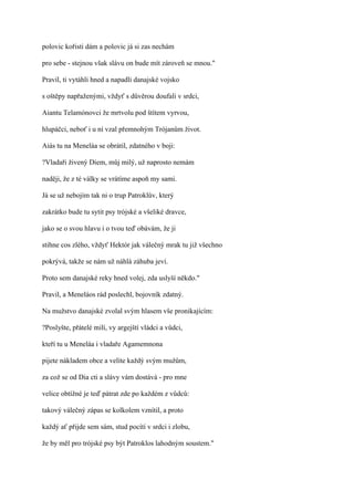 polovic kořisti dám a polovic já si zas nechám

pro sebe - stejnou však slávu on bude mít zároveň se mnou."

Pravil, ti vytáhli hned a napadli danajské vojsko

s oštěpy napřaženými, vždyť s důvěrou doufali v srdci,

Aiantu Telamónovci že mrtvolu pod štítem vyrvou,

hlupáčci, neboť i u ní vzal přemnohým Trójanům život.

Aiás tu na Meneláa se obrátil, zdatného v boji:

?Vladaři živený Diem, můj milý, už naprosto nemám

naději, že z té války se vrátíme aspoň my sami.

Já se už nebojím tak ni o trup Patroklův, který

zakrátko bude tu sytit psy trójské a všeliké dravce,

jako se o svou hlavu i o tvou teď obávám, že ji

stihne cos zlého, vždyť Hektór jak válečný mrak tu již všechno

pokrývá, takže se nám už náhlá záhuba jeví.

Proto sem danajské reky hned volej, zda uslyší někdo."

Pravil, a Meneláos rád poslechl, bojovník zdatný.

Na mužstvo danajské zvolal svým hlasem vše pronikajícím:

?Poslyšte, přátelé milí, vy argejští vládci a vůdci,

kteří tu u Meneláa i vladaře Agamemnona

pijete nákladem obce a velíte každý svým mužům,

za což se od Dia cti a slávy vám dostává - pro mne

velice obtížné je teď pátrat zde po každém z vůdců:

takový válečný zápas se kolkolem vznítil, a proto

každý ať přijde sem sám, stud pocítí v srdci i zlobu,

že by měl pro trójské psy být Patroklos lahodným soustem."
 