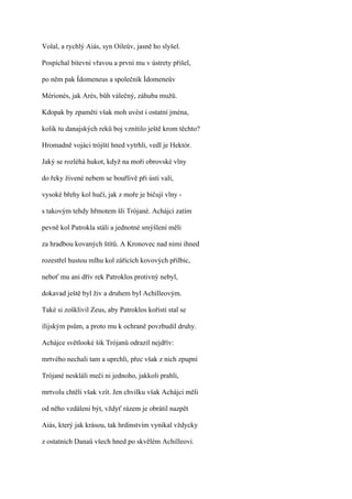 Volal, a rychlý Aiás, syn Oileův, jasně ho slyšel.

Pospíchal bitevní vřavou a první mu v ústrety přišel,

po něm pak Ídomeneus a společník Ídomeneův

Mérionés, jak Arés, bůh válečný, záhuba mužů.

Kdopak by zpaměti však moh uvést i ostatní jména,

kolik tu danajských reků boj vznítilo ještě krom těchto?

Hromadně vojáci trójští hned vytrhli, vedl je Hektór.

Jaký se rozléhá hukot, když na moři obrovské vlny

do řeky živené nebem se bouřlivě při ústí valí,

vysoké břehy kol hučí, jak z moře je bičují vlny -

s takovým tehdy hřmotem šli Trójané. Achájci zatím

pevně kol Patrokla stáli a jednotné smýšlení měli

za hradbou kovaných štítů. A Kronovec nad nimi ihned

rozestřel hustou mlhu kol zářících kovových přilbic,

neboť mu ani dřív rek Patroklos protivný nebyl,

dokavad ještě byl živ a druhem byl Achilleovým.

Také si zošklivil Zeus, aby Patroklos kořistí stal se

ílijským psům, a proto mu k ochraně povzbudil druhy.

Achájce světlooké šik Trójanů odrazil nejdřív:

mrtvého nechali tam a uprchli, přec však z nich zpupní

Trójané neskláli meči ni jednoho, jakkoli prahli,

mrtvolu chtěli však vzít. Jen chvilku však Achájci měli

od něho vzdáleni být, vždyť rázem je obrátil nazpět

Aiás, který jak krásou, tak hrdinstvím vynikal vždycky

z ostatních Danaů všech hned po skvělém Achilleovi.
 