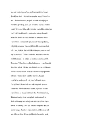 Vyrazil předvojem přímo a silou se podobal kanci

divokému, jenž v horách tak snadno rozptýlí smečku

psů i mladistvé muže, když v úvalu k útoku přejde,

právě tak proslulý Aiás, syn skvělého hrdiny, snadno

rozptýlil trójské šiky, když pronikl k vojákům strážným,

kteří kol Patrokla stáli a především v úmyslu měli

do svého města ho vléci a získat si nevšední slávu.

Hippothoos vtom chtěl, syn proslulý Pelasga Létha,

z bojiště urputnou vřavou již Patrokla za nohu vléci,

když mu ji okolo šlach blíž kotníku provazem svázal,

aby se zavděčil Tróům i Hektoru. Najednou však ho

postihla zkáza - tu nikdo, ač toužili, nemohl zdržet.

Toho tam Telamónovec, když zástupem vyrazil na něj,

do přilby udeřil zblízka, jež chránila líce svým kovem.

Přilbice s chocholem hustým kol ostří oštěpu praskla

úderem velkého kopí a pádné pravice. Rázem

vystřikl krvavý mozek z té rány kol tuleje kopí.

Pozbyl hned životní síly a z rukou upustil na zem

chrabrého Patrokla nohu a nechal jej ležet. Rázem

Hippothoos se skácel blíž mrtvého Patrokla na tvář,

daleko z Lárísy žírné a nesplatil rodičům milým

dluh svůj za vychování - jen kratičce trval mu život,

neboť ho udatný Aliás teď zahubil oštěpem. Hektór

mrštil zas po Aiantovi svým zářícím oštěpem, avšak

ten si ho povšiml dřív a před kopím kovaným unik
 