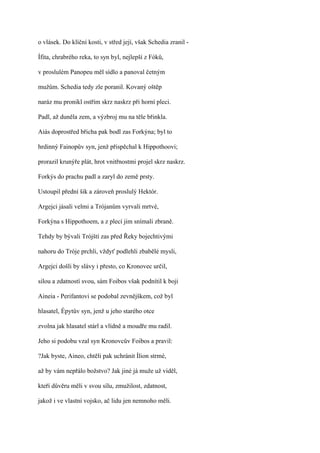 o vlásek. Do klíční kosti, v střed její, však Schedia zranil -

Ífita, chrabrého reka, to syn byl, nejlepší z Fóků,

v proslulém Panopeu měl sídlo a panoval četným

mužům. Schedia tedy zle poranil. Kovaný oštěp

naráz mu pronikl ostřím skrz naskrz při horní pleci.

Padl, až duněla zem, a výzbroj mu na těle břinkla.

Aiás doprostřed břicha pak bodl zas Forkýna; byl to

hrdinný Fainopův syn, jenž přispěchal k Hippothoovi;

prorazil krunýře plát, hrot vnitřnostmi projel skrz naskrz.

Forkýs do prachu padl a zaryl do země prsty.

Ustoupil přední šik a zároveň proslulý Hektór.

Argejci jásali velmi a Trójanům vyrvali mrtvé,

Forkýna s Hippothoem, a z plecí jim snímali zbraně.

Tehdy by bývali Trójští zas před Řeky bojechtivými

nahoru do Tróje prchli, vždyť podlehli zbabělé mysli,

Argejci došli by slávy i přesto, co Kronovec určil,

silou a zdatností svou, sám Foibos však podnítil k boji

Aineia - Perifantovi se podobal zevnějškem, což byl

hlasatel, Épytův syn, jenž u jeho starého otce

zvolna jak hlasatel stárl a vlídně a moudře mu radil.

Jeho si podobu vzal syn Kronovcův Foibos a pravil:

?Jak byste, Aineo, chtěli pak uchránit Ílion strmé,

až by vám nepřálo božstvo? Jak jiné já muže už viděl,

kteří důvěru měli v svou sílu, zmužilost, zdatnost,

jakož i ve vlastní vojsko, ač lidu jen nemnoho měli.
 
