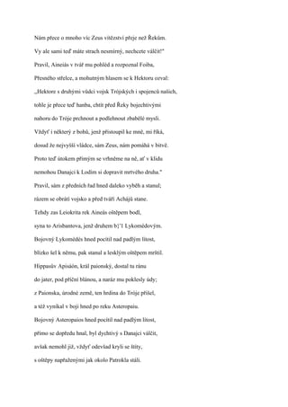 Nám přece o mnoho víc Zeus vítězství přeje než Řekům.

Vy ale sami teď máte strach nesmírný, nechcete válčit!"

Pravil, Aineiás v tvář mu pohléd a rozpoznal Foiba,

Přesného střelce, a mohutným hlasem se k Hektoru ozval:

,,Hektore s druhými vůdci vojsk Trójských i spojenců našich,

tohle je přece teď hanba, chtít před Řeky bojechtivými

nahoru do Tróje prchnout a podlehnout zbabělé mysli.

Vždyť i některý z bohů, jenž přistoupil ke mně, mi říká,

dosud že nejvyšší vládce, sám Zeus, nám pomáhá v bitvě.

Proto teď útokem přímým se vrhněme na ně, ať v klidu

nemohou Danajci k Lodím si dopravit mrtvého druha."

Pravil, sám z předních řad hned daleko vyběh a stanul;

rázem se obrátí vojsko a před tváří Achájů stane.

Tehdy zas Leiokrita rek Aineás oštěpem bodl,

syna to Arisbantova, jenž druhem b}'1 Lykomédovým.

Bojovný Lykomédés hned pocítil nad padlým lítost,

blízko šel k němu, pak stanul a lesklým oštěpem mrštil.

Hippasův Apisáón, král paionský, dostal tu ránu

do jater, pod příční blánou, a naráz mu poklesly údy;

z Paionska, úrodné země, ten hrdina do Tróje přišel,

a též vynikal v boji hned po reku Asteropaiu.

Bojovný Asteropaios hned pocítil nad padlým lítost,

přímo se dopředu hnal, byl dychtivý s Danajci válčit,

avšak nemohl již, vždyť odevšad kryli se štíty,

s oštěpy napřaženými jak okolo Patrokla stáli.
 