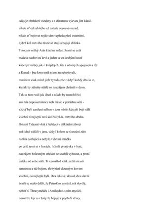 Aiás je obcházel všechny a s důraznou výzvou jim kázal,

nikdo ať od zabitého už nadále necouvá nazad,

nikdo ať bojovat nejde sám vepředu před ostatními,

nýbrž kol mrtvého těsně ať stojí a bojují zblízka.

Toto jim veliký Aiás klad na srdce. Země se celá

máčela nachovou krví a jeden se za druhým hustě

kácel již mrtvý jak z Trójských, tak z udatných spojenců a též

z Danaů - bez krve totiž ni oni tu nebojovali,

mnohem však méně jich hynulo zde, vždyť každý dbal o to,

kterak by záhuby náhlé se navzájem chránili v davu.

Tak se tam rvali jak oheň a nikdo by nemohl říci

ani zda doposud slunce neb měsíc v pořádku svítí -

vždyť byli zastřeni mlhou v tom místě, kde při boji stáli

všichni ti nejlepší reci kol Patrokla, mrtvého druha.

Ostatní Trójané však i Achájci v důkladné zbroji

poklidně válčili v jasu, vždyť kolem se sluneční záře

rozlila oslňující a nebylo vidět ni mráčku

po celé zemi ni v horách. I činili přestávky v boji,

navzájem bolestným střelám se snažili vyhnout, a proto

daleko od sebe stáli. Ti vprostřed však zažili strasti

temnotou a též bojem, zle týráni ukrutným kovem

všichni, co nejlepší byli. Dva rekové, dosud, dva slavní

bratři se nedověděli, že Patroklos zemřel, rek skvělý,

neboť si Thrasymédés i Antilochos s ním myslel,

dosud že žije a s Tróy že bojuje v popředí vřavy.
 