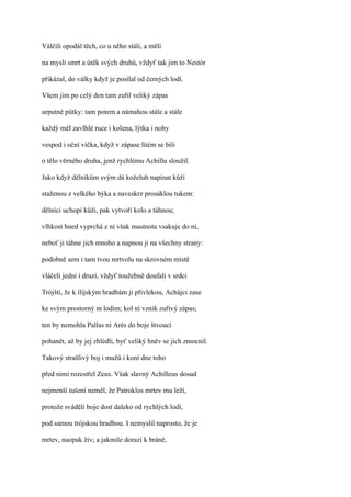 Válčili opodál těch, co u něho stáli, a měli

na mysli smrt a útěk svých druhů, vždyť tak jim to Nestór

přikázal, do války když je posílal od černých lodí.

Všem jim po celý den tam zuřil veliký zápas

urputné půtky: tam potem a námahou stále a stále

každý měl zavlhlé ruce i kolena, lýtka i nohy

vespod i oční víčka, když v zápase lítém se bili

o tělo věrného druha, jenž rychlému Achillu sloužil.

Jako když dělníkům svým dá koželuh napínat kůži

staženou z velkého býka a naveskrz prosáklou tukem:

dělníci uchopí kůži, pak vytvoří kolo a táhnou;

vlhkost hned vyprchá z ní však mastnota vsakuje do ní,

neboť ji táhne jich mnoho a napnou ji na všechny strany:

podobně sem i tam tvou mrtvolu na skrovném místě

vláčeli jedni i druzí, vždyť toužebně doufali v srdci

Trójští, že k ílijským hradbám ji přivlekou, Achájci zase

ke svým prostorný m lodím; kol ní vznik zuřivý zápas;

ten by nemohla Pallas ni Arés do boje štvoucí

pohanět, až by jej zhlédli, byť veliký hněv se jich zmocnil.

Takový strašlivý boj i mužů i koní dne toho

před nimi rozestřel Zeus. Však slavný Achilleus dosud

nejmenší tušení neměl, že Patroklos mrtev mu leží,

protože sváděli boje dost daleko od rychlých lodí,

pod samou trójskou hradbou. I nemyslil naprosto, že je

mrtev, naopak živ; a jakmile dorazí k bráně,
 