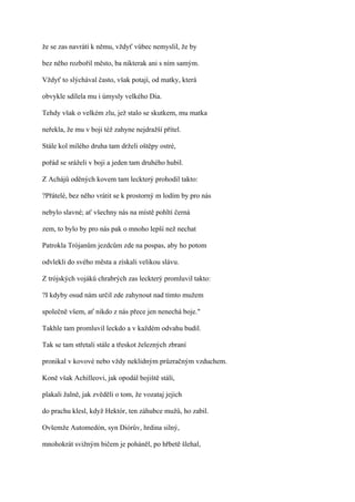 že se zas navrátí k němu, vždyť vůbec nemyslil, že by

bez něho rozbořil město, ba nikterak ani s ním samým.

Vždyť to slýchával často, však potají, od matky, která

obvykle sdílela mu i úmysly velkého Dia.

Tehdy však o velkém zlu, jež stalo se skutkem, mu matka

neřekla, že mu v boji též zahyne nejdražší přítel.

Stále kol milého druha tam drželi oštěpy ostré,

pořád se sráželi v boji a jeden tam druhého hubil.

Z Achájů oděných kovem tam leckterý prohodil takto:

?Přátelé, bez něho vrátit se k prostorný m lodím by pro nás

nebylo slavné; ať všechny nás na místě pohltí černá

zem, to bylo by pro nás pak o mnoho lepší než nechat

Patrokla Trójanům jezdcům zde na pospas, aby ho potom

odvlekli do svého města a získali velikou slávu.

Z trójských vojáků chrabrých zas leckterý promluvil takto:

?I kdyby osud nám určil zde zahynout nad tímto mužem

společně všem, ať nikdo z nás přece jen nenechá boje."

Takhle tam promluvil leckdo a v každém odvahu budil.

Tak se tam střetali stále a třeskot železných zbraní

pronikal v kovové nebo vždy neklidným průzračným vzduchem.

Koně však Achilleovi, jak opodál bojiště stáli,

plakali žalně, jak zvěděli o tom, že vozataj jejich

do prachu klesl, když Hektór, ten záhubce mužů, ho zabil.

Ovšemže Automedón, syn Diórův, hrdina silný,

mnohokrát svižným bičem je poháněl, po hřbetě šlehal,
 