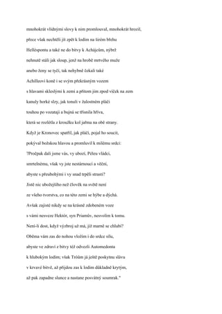 mnohokrát vlídnými slovy k nim promlouval, mnohokrát hrozil,

přece však nechtěli jít zpět k lodím na širém břehu

Helléspontu a také ne do bitvy k Achájcům, nýbrž

nehnutě stáli jak sloup, jenž na hrobě mrtvého muže

anebo ženy se tyčí, tak nehybně čekali také

Achilleovi koně i se svým překrásným vozem

s hlavami skleslými k zemi a přitom jim zpod víček na zem

kanuly horké slzy, jak tonuli v žalostném pláči

touhou po vozataji a bujná se třísnila hříva,

která se rozlétla z kroužku kol jařma na obě strany.

Když je Kronovec spatřil, jak pláčí, pojal ho soucit,

pokýval božskou hlavou a promluvil k milému srdci:

?Pročpak dali jsme vás, vy ubozí, Péleu vládci,

smrtelnému, však vy jste nestárnoucí a věční,

abyste s přeubohými i vy snad trpěli strasti?

Jistě nic ubožejšího než člověk na světě není

ze všeho tvorstva, co na této zemi se hýbe a dýchá.

Avšak zajisté nikdy se na krásně zdobeném voze

s vámi nesveze Hektór, syn Priamův, nesvolím k tomu.

Není-li dost, když výzbroj už má, jíž marně se chlubí?

Oběma vám zas do nohou vložím i do srdce sílu,

abyste ve zdraví z bitvy též odvezli Automedonta

k hlubokým lodím; však Tróům já ještě poskytnu slávu

v krvavé bitvě, až přijdou zas k lodím důkladně krytým,

až pak zapadne slunce a nastane posvátný soumrak."
 