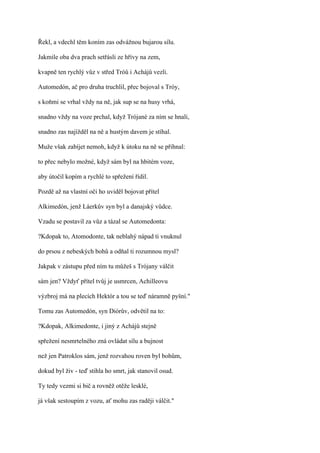 Řekl, a vdechl těm koním zas odvážnou bujarou sílu.

Jakmile oba dva prach setřásli ze hřívy na zem,

kvapně ten rychlý vůz v střed Tróů i Achájů vezli.

Automedón, ač pro druha truchlil, přec bojoval s Tróy,

s koňmi se vrhal vždy na ně, jak sup se na husy vrhá,

snadno vždy na voze prchal, když Trójané za ním se hnali,

snadno zas najížděl na ně a hustým davem je stíhal.

Muže však zabíjet nemoh, když k útoku na ně se přihnal:

to přec nebylo možné, když sám byl na hbitém voze,

aby útočil kopím a rychlé to spřežení řídil.

Pozdě až na vlastní oči ho uviděl bojovat přítel

Alkimedón, jenž Láerkův syn byl a danajský vůdce.

Vzadu se postavil za vůz a tázal se Automedonta:

?Kdopak to, Atomodonte, tak neblahý nápad ti vnuknul

do prsou z nebeských bohů a odňal ti rozumnou mysl?

Jakpak v zástupu před ním tu můžeš s Trójany válčit

sám jen? Vždyť přítel tvůj je usmrcen, Achilleovu

výzbroj má na plecích Hektór a tou se teď náramně pyšní."

Tomu zas Automedón, syn Diórův, odvětil na to:

?Kdopak, Alkimedonte, i jiný z Achájů stejně

spřežení nesmrtelného zná ovládat sílu a bujnost

než jen Patroklos sám, jenž rozvahou roven byl bohům,

dokud byl živ - teď stihla ho smrt, jak stanovil osud.

Ty tedy vezmi si bič a rovněž otěže lesklé,

já však sestoupím z vozu, ať mohu zas raději válčit."
 