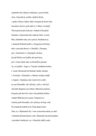 Askalafos byl vůdcem a Ialmenos, synové boha

Area. Astyoché je zrodila, stydlivá dívka,

v paláci Aktora vládce, když vstoupila do horní síně,

mocnému Areovi, jenž tajně se v lůžku s ní spojil.

Třicet prostorných lodí jim v řadách k Íliu plulo.

Schedios s Epistrofem byl vůdcem Fóků - to byli

Ífita, chrabrého reka, dva synové, Nauboleovce;

v skalnaté Pýthóně bydlil a v Kyparissu lid fócký,

také v posvátné Kríse a v Daulidě, v Panopeu,

jiní v Anemóreii a v Hyampoli a kolem,

jiní při Kéfísu zas bydlili, při jasné řece,

jiní v Lilaii městě, kde vyvěrá Kéfísu pramen.

Ty, co bydlili v Argu a v Tíryntě s hradbami kolem,

v Asině, Hermioně kol hluboké zátoky mořské,

v Troizéně, v Éijonách a v Masétu Achájci mladí,

v Aigíně, v Epidauru, kde vinné révě se daří,

ty zase Diomédés, rek výborný, vedl a s ním byl

slavného Kapanea syn milený, Sthenelos jménem,

Euryalos jak třetí šel s nimi, rek podobný bohům -

vladaře Mékistea byl synem, Talajonovce -

všechny pak Diomédés, rek výborný, do boje vedl.

Na osmdesáti lodích je do Tróje doprovázeli.

Těm, co v Mykénách žili, v tom výstavném městě, co měli

v bohatém Korintě domov neb v Kleónách stavěných pěkně,

v půvabné Araithyreii, co v Orneiách sídleli, nebo
 