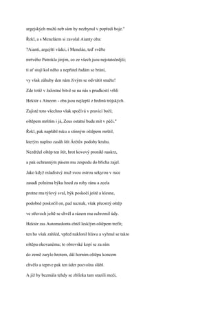 argejských mužů neb sám by nezhynul v popředí boje."

Řekl, a s Meneláem si zavolal Aianty oba:

?Aianti, argejští vůdci, i Meneláe, teď svěřte

mrtvého Patrokla jiným, co ze všech jsou nejstatečnější;

ti ať stojí kol něho a nepřátel řadám se brání,

vy však záhuby den nám živým se odvrátit snažte!

Zde totiž v žalostné bitvě se na nás s prudkostí vrhli

Hektór s Aineem - oba jsou nejlepší z hrdinů trójských.

Zajisté toto všechno však spočívá v pravici boží;

oštěpem mrštím i já, Zeus ostatní bude mít v péči."

Řekl, pak napřáhl ruku a stinným oštěpem mrštil,

kterým naplno zasáh štít Árétův podoby kruhu.

Nezdržel oštěp ten štít, hrot kovový pronikl naskrz,

a pak ochranným pásem mu zespodu do břicha zajel.

Jako když mladistvý muž svou ostrou sekyrou v ruce

zasadí polnímu býku hned za rohy ránu a zcela

protne mu týlový sval, býk poskočí ještě a klesne,

podobně poskočil on, pad naznak, však přeostrý oštěp

ve střevech ještě se chvěl a rázem mu ochromil údy.

Hektór zas Automedonta chtěl lesklým oštěpem trefit;

ten ho však zahléd, vpřed naklonil hlavu a vyhnul se takto

oštěpu okovanému; to obrovské kopí se za ním

do země zarylo hrotem, dál horním oštěpu koncem

chvělo a teprve pak ten úder pozvolna slábl.

A již by bezmála tehdy se zblízka tam srazili meči,
 