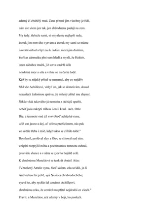 zdatný či zbabělý muž, Zeus přesně jim všechny je řídí,

nám ale všem jen tak, jen zbůhdarma padají na zem.

My tedy, třebaže sami, si smysleme nejlepší radu,

kterak jim mrtvého vyrvem a kterak my sami se máme

navrátit odtud a být zas k radosti mileným druhům,

kteří as zármutku plni sem hledí a myslí, že Hektór,

onen záhubce mužů, již sotva zadrží déle

nezdolné ruce a sílu a vrhne se na černé lodě.

Kéž by tu nějaký přítel se namanul, aby co nejdřív

řekl vše Achilleovi, vždyť on, jak se domnívám, dosud

nezaslech žalostnou zprávu, že milený přítel mu zhynul.

Nikde však takového já nemohu z Achájů spatřit,

neboť jsou zakryti mlhou i oni i koně. Ach, Otče

Die, z temnoty oné již vysvoboď achájské syny,

učiň zas jasno a doj, ať očima prohlédnem, nás pak

ve světle třeba i znič, když takto se zlíbilo tobě."

Domluvil, proléval slzy a Otec se slitoval nad ním:

vzápětí rozptýlil mlhu a pochmurnou temnotu zahnal,

prosvitlo slunce a v něm se zjevilo bojiště celé.

K chrabrému Meneláovi se tenkrát obrátil Aiás:

?Vznešený Átreův synu, hleď kolem, zda uvidíš, je-li

Antilochos živ ještě, syn Nestora chrabroduchého;

vyzvi ho, aby rychle šel oznámit Achilleovi,

chrabrému reku, že zemřel mu přítel nejdražší ze všech."

Pravil, a Meneláos, rek udatný v boji, ho poslech.
 