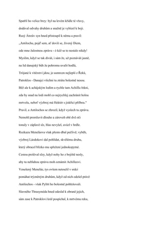 Spatřil ho velice brzy: byl na levém křídle té vřavy,

dodával odvahy druhům a snažně je vybízel k boji.

Rusý Átreův syn hned přistoupil k němu a pravil:

,,Antilochu, pojď sem, ať dovíš se, živený Diem,

ode mne žalostnou zprávu - ó kéž se to nestalo nikdy!

Myslím, když se tak díváš, i sám že, už poznáváš jasně,

na lid danajský bůh že pohromu uvalit hodlá,

Trójané k vítězství jdou; je usmrcen nejlepší z Řeků,

Patroklos - Danajci všichni tu ztrátu bolestně nesou.

Běž ale k achájským lodím a rychle tam AchiIIu řekni,

zda by snad na lodi mohl co nejrychlej zachránit holou

mrtvolu, neboť výzbroj má Hektór s jiskřící přilbou."

Pravil, a Antilochos se zhrozil, když vyslech tu zprávu.

Nemohl promluvit dlouho a zároveň obě dvě oči

tonuly v záplavě slz, hlas nevyšel, uvázl v hrdle.

Rozkazu Meneláova však přesto dbal pečlivě; vyběh,

výzbroj Láodokovi dal pohlídat, skvělému druhu,

který obracel blízko mu spřežení jednokopytné.

Cestou proléval slzy, když nohy ho z bojiště nesly,

aby tu neblahou zprávu moh oznámit Achilleovi.

Vznešený Meneláe, tys ovšem netoužil v srdci

pomáhat trýzněným druhům, když od nich odešel právě

Antilochos - však Pylští ho bolestně pohřešovali.

Slavného Thrasyméda hned odeslal k obraně jejich,

sám zase k Patroklovi král pospíchal, k mrtvému reku,
 
