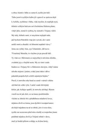 u obou Aiantů v běhu se zastavil, rychle jim řekl:

?Jeho jsem k rychlým lodím již vypravil se zprávou dojít

k Achillu, rychlému v běhu, však myslím, že nepřijde nyní,

třebaže velikým hněvem on k božskému Hektoru plane;

vždyť přec, nemá-li výzbroj, by nemohl s Trójany válčit.

My tedy, třebaže sami, si smysleme nejlepší radu,

jak bychom Patroklův trup jim vyrvali, ale i sami

unikli smrti a zhoubě z té hřmotné nepřátel vřavy."

Jemu zas veliký Aiás, syn Telamónův, děl na to:

?Vznešený Meneláe, to všechno jsi po pravdě řekl.

Ty však se s Mérionem co nejrychlej k mrtvému skloňte,

zvedněte jej a z bojiště neste. My za vámi vzadu

budem se s Trójany bít i s Hektorem slavným, vždyť máme

odvahu stejnou i jméno, a také jsme takto i dříve

pokaždé pospolu byli a čelili urputným bojům."

Pravil, ti mrtvého reka hned ze země v náručí vzhůru

zdvíhali do velké výše. I začal vzadu lid trójský

křičet, jak Achájce spatřil, že mrtvolu zdvíhají. Rázem

vrazili na ně jak chrti, co na kance postřeleného

všichni se zběsile řítí a předběhnou mladistvé lovce,

nějakou chvíli se ženou, jsou dychtiví rozsápat kance;

ale když najednou na ně se obrátí, jist si svou silou,

rychle zas ucouvnou před ním a každý se rozprchne jinam

podobně nějakou chvíli je Trójané stíhali v davu,

meči je bodali přitom a oštěpy se dvěma hroty;
 