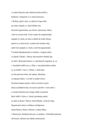 ve městě Sikyónu, kde Adréstos kraloval dříve,

bydlícím v Hyperésii a ve strmé Gonoesse,

v Pelléně, jakož i těm, co sídla kol Aigia měli,

po celém Aigialu a v okolí Heliky širé,

těm král Agamemnón, syn Átreův, přemocný vládce,

velel se stovkou lodí. S ním vojsko šlo nejpočetnější,

nejlepší ze všech; on sám se oblekl do lesklé zbroje,

pyšně se ve slávě nesl a vynikal nad všechny reky,

neboť byl nejlepší ze všech a vedl lid nejpočetnější.

V kotlině lakedaimonské co bydleli, v krajině roklin,

ve Spartě, Fókidě, v Messe, kde množství holubů žije,

co měli v Brýseiách domov a v půvabných Augeiách, ty, co

v Amyklách sídlili zas a v Helu, v tom přímořském městě,

ty, co bydlili v Láii a v Oitylu, v okolí jeho,

ty měl pod mocí bratr, rek udatný, Meneláos

se šedesáti loďmi - ti zvlášť se řadili k bitvě.

Procházel řadami jejich a věřil své horlivé mysli,

když je pobádal k boji; ten nejvíce dychtil v svém srdci z

a všechen Helenin žal a útrapy řádně se pomstít.

Kteří sídlili v Pylu a v Áréně, půvabném městě,

co měli za domov Thryon, brod alfejský, výstavné Aipy,

Kyparisséeis město a élidskou Amfigeneiu,

města Pteleos, Helos a Dórion, u něhož Músy

s Thamyrem, thráckým pěvcem, se potkaly, z OichaIska jdoucím

od Euryta, a přitom mu odňaly umění písně,
 