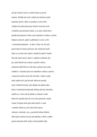 ale jak Aianti k nim se stočili čelem a pevně

stanuli, zbledla jim tvář a nikdo již odvahu neměl

kupředu skočit a dále se potýkat o mrtvé tělo.

Achájci bez přerušení pryč horlivě mrtvolu nesli

z bojiště k prostorným lodím, a za nimi zuřila bitva

prudká jak planoucí oheň, jenž najednou vznikne a město

lidnaté zachvátí, spálí; tu příbytky k zemi se řítí

v ohromném plameni - k ohni i silný vítr zle ječí;

právě takový lomoz jak koní, tak válčících mužů

stále se za nimi nesl, když z bojiště kvapili k lodím.

Oni jak tažní mezci, když s vypětím mohutné síly

po cestě hrbolovité a drsné z pohoří vlekou

mohutné lodní břevno neb trám a přitom jim srdce

umdlévá v lopotné práci tou námahou velkou a potem,

s takovým úsilím nesli teď mrtvého. Aianti vzadu

útok zadržovali, jak dovede zdržovat proudy

lesní výběžek horský, jenž daleko do pláně sahá,

který i mohutných tuků pak zdržuje přívaly zhoubné,

odráží je a všem tok do pláně se zdarem svádí;

takže ho nemůže příval svou silou prolomit, stejně

Aianti Trójanů útok zpět stále tlačili, ti však

v patách stíhali je a dva tak činili nejvíc,

Aineiás, Anchísův syn, a proslulý hrdina Hektór.

Jako když mračno kavek neb špačků se blíží a náhle

spustí ohromný křik, když uvidí jestřába letět,
 