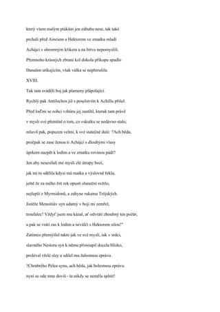 který všem malým ptákům jen záhubu nese, tak také

prchali před Aineiem a Hektorem ve zmatku mladí

Achájci s ohromným křikem a na bitvu nepomyslili.

Přemnoho krásných zbraní kol dokola příkopu spadlo

Danaům utíkajícím, však válka se nepřerušila.

XVIII.

Tak tam sváděli boj jak plameny plápolající.

Rychlý pak Antilochos již s poselstvím k Achillu přišel.

Před loďmi se zobci vzhůru jej zastihl, kterak tam právě

v mysli své přemítal o tom, co vskutku se nedávno stalo;

mluvil pak, popuzen velmi, k své statečné duši: ?Ach běda,

pročpak se zase ženou ti Achájci s dlouhými vlasy

úprkem nazpět k lodím a ve zmatku rovinou pádí?

Jen aby nesesílali mé mysli zlé útrapy bozi,

jak mi to sdělila kdysi má matka a výslovně řekla,

ještě že za mého žití rek opustí sluneční světlo,

nejlepší z Myrmidonů, a zahyne rukama Trójských.

Jistěže Menoitiův syn udatný v boji mi zemřel,

troufalec! Vždyť jsem mu kázal, ať odvrátí zhoubný ten požár,

a pak se vrátí zas k lodím a neválčí s Hektorem silou!"

Zatímco přemýšlel takto jak ve své mysli, tak v srdci,

slavného Nestora syn k němu přistoupil docela blízko,

proléval vřelé slzy a sdílel mu žalostnou zprávu.

?Chrabrého Pélea synu, ach běda, jak bolestnou zprávu

nyní se ode mne dovíš - ta nikdy se neměla splnit!
 