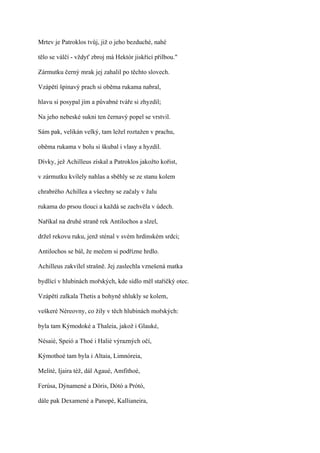 Mrtev je Patroklos tvůj, již o jeho bezduché, nahé

tělo se válčí - vždyť zbroj má Hektór jiskřící přilbou."

Zármutku černý mrak jej zahalil po těchto slovech.

Vzápětí špinavý prach si oběma rukama nabral,

hlavu si posypal jím a půvabné tváře si zhyzdil;

Na jeho nebeské sukni ten černavý popel se vrstvil.

Sám pak, velikán velký, tam ležel roztažen v prachu,

oběma rukama v bolu si škubal i vlasy a hyzdil.

Dívky, jež Achilleus získal a Patroklos jakožto kořist,

v zármutku kvílely nahlas a sběhly se ze stanu kolem

chrabrého Achillea a všechny se začaly v žalu

rukama do prsou tlouci a každá se zachvěla v údech.

Naříkal na druhé straně rek Antilochos a slzel,

držel rekovu ruku, jenž sténal v svém hrdinském srdci;

Antilochos se bál, že mečem si podřízne hrdlo.

Achilleus zakvílel strašně. Jej zaslechla vznešená matka

bydlící v hlubinách mořských, kde sídlo měl stařičký otec.

Vzápětí zalkala Thetis a bohyně shlukly se kolem,

veškeré Néreovny, co žily v těch hlubinách mořských:

byla tam Kýmodoké a Thaleia, jakož i Glauké,

Nésaié, Speió a Thoé i Halié výrazných očí,

Kýmothoé tam byla i Altaia, Limnóreia,

Melité, Ijaira též, dál Agaué, Amfithoé,

Ferúsa, Dýnamené a Dóris, Dótó a Prótó,

dále pak Dexamené a Panopé, Kallianeira,
 