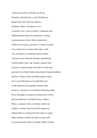 Amfinomé tam byla a Galateia, tak slavná,

Némertés, Apseudés též, a s nimi i Kallianassa,

Íjanassa tam byla a Klymené, Ijaneira,

Óreithýia a Maira i Amaltheia, ta víla

s krásnými vlasy, i jiné, co bydlily v hlubinách moře.

Stříbrná jeskyně byla těch rusálek plna a všechny

do prsou pěstmi se bily a Thetis začala kvílet.

?Néreovny, mé sestry, jen slyšte, ať všechny to dobře

zvíte, slyšíce mne, co útrap a bolu mám v srdci.

Ach, já ubohý tvor, já nešťastná rekova matka!

?ivot jsem synovi dala tak skvělému, přeudatnému,

výkvětu hrdinů všech - jak výhonek vypučel svěže;

já jsem ho vypěstovala jak stromeček na svahu sadu,

pak jsem ho na oblých lodích však poslala k ílijským hradbám,

aby tam s Trójany válčil; jej nebudu nikdy už vítat,

až by se navrátil domů zas do sídla Pélea otce.

Avšak dokud mi žije a spatřuje sluneční světlo,

rmoutí se - nemohu mu svou blízkostí nikterak prospět.

Přece však půjdu, ať spatřím své milené dítě a slyším,

jaký ho postihl žal, ač od lítých bojů je vzdálen."

Řekla, a z jeskyně vyšla; s ní kráčely ostatní víly

s pláčem - mořské vlny jim při chůzi ustupovaly.

Jakmile přišly ty nymfy již do žírné Tróje, tu vyjdou

jedna za druhou na břeh, kde těsně za sebou stály

na souši thessalské lodě kol rychlého Achilla. K němu,
 