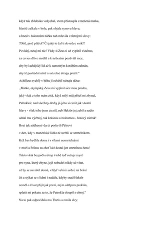 když tak zhluboka vzdychal, vtom přistoupla vznešená matka,

hlasitě zalkala v bolu, pak objala synovu hlavu,

a hned v žalostném nářku naň mluvila vzletnými slovy:

?Dítě, proč pláčeš? Či jaký to žal ti do srdce vnikl?

Povídej, netaj mi nic! Vždy-ti Zeus ti už vyplnil všechno,

za co ses dříve modlil a k nebesům pozdvihl ruce,

aby byl achájský lid až k samotným korábům zahnán,

aby tě postrádal silně a svízelné útrapy prožil."

Achilleus rychlý v běhu jí odvětil sténaje těžce:

,,Matko, olympský Zeus mi vyplnil sice mou prosbu,

jaký však z toho mám zisk, když milý můj přítel mi zhynul,

Patroklos; nad všechny druhy já jeho si cenil jak vlastní

hlavy - však toho jsem ztratil, neb Hektór jej zabil a nadto

odňal mu výzbroj, tak krásnou a mohutnou - hotový zázrak!

Bozi jak nádherný dar ji poskytli Péleovi

v den, kdy v manželské lůžko té uvrhli se smrtelníkem.

Kéž bys bydlila doma i s vílami nesmrtelnými

v moři a Péleus za choť kéž dostal jen smrtelnou ženu!

Takto však bezpočtu útrap i tobě teď sužuje mysl

pro syna, který zhyne, jejž nebudeš nikdy už vítat,

až by se navrátil domů, vždyť velmi i srdce mi brání

žít a stýkat se s lidmi i nadále, kdyby snad Hektór

neměl o život přijít jak první, mým oštěpem proklán,

splatit mi pokutu za to, že Patrokla oloupil o zbroj."

Na to pak odpovídala mu Thetis a ronila slzy:
 