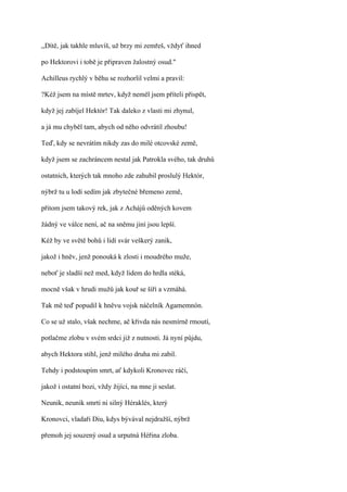 ,,Dítě, jak takhle mluvíš, už brzy mi zemřeš, vždyť ihned

po Hektorovi i tobě je připraven žalostný osud."

Achilleus rychlý v běhu se rozhorlil velmi a pravil:

?Kéž jsem na místě mrtev, když neměl jsem příteli přispět,

když jej zabíjel Hektór! Tak daleko z vlasti mi zhynul,

a já mu chyběl tam, abych od něho odvrátil zhoubu!

Teď, kdy se nevrátím nikdy zas do milé otcovské země,

když jsem se zachráncem nestal jak Patrokla svého, tak druhů

ostatních, kterých tak mnoho zde zahubil proslulý Hektór,

nýbrž tu u lodí sedím jak zbytečné břemeno země,

přitom jsem takový rek, jak z Achájů oděných kovem

žádný ve válce není, ač na sněmu jiní jsou lepší.

Kéž by ve světě bohů i lidí svár veškerý zanik,

jakož i hněv, jenž ponouká k zlosti i moudrého muže,

neboť je sladší než med, když lidem do hrdla stéká,

mocně však v hrudi mužů jak kouř se šíří a vzmáhá.

Tak mě teď popudil k hněvu vojsk náčelník Agamemnón.

Co se už stalo, však nechme, ač křivda nás nesmírně rmoutí,

potlačme zlobu v svém srdci již z nutnosti. Já nyní půjdu,

abych Hektora stihl, jenž milého druha mi zabil.

Tehdy i podstoupím smrt, ať kdykoli Kronovec ráčí,

jakož i ostatní bozi, vždy žijící, na mne ji seslat.

Neunik, neunik smrti ni silný Héraklés, který

Kronovci, vladaři Diu, kdys bývával nejdražší, nýbrž

přemoh jej souzený osud a urputná Héřina zloba.
 