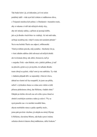 Tak budu ležet i já, až dokonám, je-li mi určen

podobný úděl - však nyní kéž získám si nádhernou slávu,

z Trójanek mnohou kéž pohnu i z Dardanek v řasnatém rouše,

aby si rukama z tváří tak něžných stíraly slzy,

aby též sténaly nahlas, a přitom ač poznají dobře,

jak se já dlouho všech bitev tu vzdaluji. Ač mě máš ráda,

od boje nezdržuj mě, vždyť k tomu mě nemůžeš přimět."

Na to mu božská Thetis zas odpoví, stříbronohá:

?Jistě je tohleto pravda, můj synáčku - šlechetný čin je,

v tísni záhubu náhlou chtít odvracet od milých druhů:

ale tvá krásná zbroj, tak zářící, bronzová, teď je

v majetku Tróů - sám Hektór, rok s jiskřící přilbou, ji teď

na plecích, pyšní se jí; já myslím, že nebude dlouho

touto zbrojí se pyšnit, vždyť smrt je mu nablízku. Ty však

v žádném případě dřív se nepouštěj v bitevní vřavu,

dokud na vlastní oči bys nespatřil, že jsem zas přišla,

neboť s východem slunce se zrána sem vrátím a tobě

přinesu překrásnou zbroj, dar Héfaista, vladaře ohně."

Odejde po těchto slovech zas od svého syna a hned se

obrátí k mořským sestrám a takto je osloví: ?Vy se

nyní ponořte zas v to mořské rozsáhlé lůno,

abyste mořského starce a palác spatřily otcův,

jemu pak povězte všechno; já odejdu na strmý Olymp

k Héfaistu, slavnému Mistru, zda bude synovi mému

ochoten zhotovit darem zbroj nádhernou, zářící leskem."
 