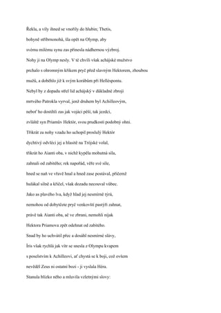 Řekla, a víly ihned se vnořily do hlubin; Thetis,

bohyně stříbrnonohá, šla opět na Olymp, aby

svému milému synu zas přinesla nádhernou výzbroj.

Nohy ji na Olymp nesly. V té chvíli však achájské mužstvo

prchalo s ohromným křikem pryč před slavným Hektorem, zhoubou

mužů, a doběhlo již k svým korábům při Helléspontu.

Nebyl by z dopadu střel lid achájský v důkladné zbroji

mrtvého Patrokla vyrval, jenž druhem byl Achilleovým,

neboť ho dostihli zas jak vojáci pěší, tak jezdci,

zvláště syn Priamův Hektór, svou prudkostí podobný ohni.

Třikrát za nohy vzadu ho uchopil proslulý Hektór

dychtivý odvléci jej a hlasitě na Trójské volal,

třikrát ho Aianti oba, v nichž kypěla mohutná síla,

zahnali od zabitého; rek napořád, věře své síle,

hned se naň ve vřavě hnal a hned zase postával, přičemž

hulákal silně a křičel, však dozadu necouval vůbec.

Jako as plavého lva, když hlad jej nesmírně týrá,

nemohou od dobytčete pryč venkovští pastýři zahnat,

právě tak Aianti oba, ač ve zbrani, nemohli nijak

Hektora Priamova zpět odehnat od zabitého.

Snad by ho uchvátil přec a dosáhl nesmírné slávy,

Íris však rychlá jak vítr se snesla z Olympu kvapem

s poselstvím k Achilleovi, ať chystá se k boji, což ovšem

nevěděl Zeus ni ostatní bozi - ji vyslala Héra.

Stanula blízko něho a mluvila vzletnými slovy:
 