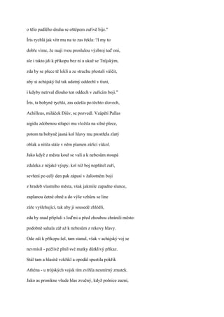 o tělo padlého druha se oštěpem zuřivě bije."

Íris rychlá jak vítr mu na to zas řekla: ?I my to

dobře víme, že mají tvou proslulou výzbroj teď oni,

ale i takto jdi k příkopu bez ní a ukaž se Trójským,

zda by se přece tě lekli a ze strachu přestali válčit,

aby si achájský lid tak udatný oddechl v tísni,

i kdyby netrval dlouho ten oddech v zuřícím boji."

Íris, ta bohyně rychlá, zas odešla po těchto slovech,

Achilleus, miláček Diův, se pozvedl. Vzápětí Pallas

aigidu zdobenou střapci mu vložila na silné plece,

potom ta bohyně jasná kol hlavy mu prostřela zlatý

oblak a nítila stále v něm plamen zářící vůkol.

Jako když z města kouř se valí a k nebesům stoupá

zdaleka z nějaké výspy, kol níž boj nepřátel zuří,

sevření po celý den pak zápasí v žalostném boji

z hradeb vlastního města, však jakmile zapadne slunce,

zaplanou četné ohně a do výše vzhůru se line

záře vyšlehující, tak aby ji sousedé zhlédli,

zda by snad připluli s loďmi a před zhoubou chránili město:

podobně sahala zář až k nebesům z rekovy hlavy.

Ode zdi k příkopu šel, tam stanul, však v achájský voj se

nevmísil - pečlivě plnil své matky důtklivý příkaz.

Stál tam a hlasitě vzkřikl a opodál spustila pokřik

Athéna - u trójských vojsk tím zvířila nesmírný zmatek.

Jako as pronikne všude hlas zvučný, když polnice zazní,
 