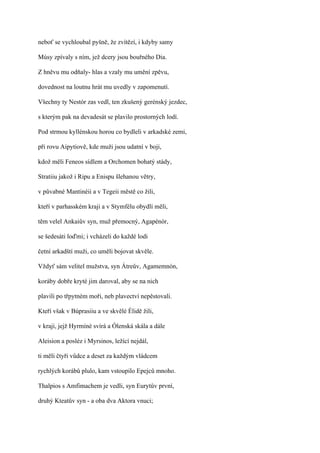 neboť se vychloubal pyšně, že zvítězí, i kdyby samy

Músy zpívaly s ním, jež dcery jsou bouřného Dia.

Z hněvu mu odňaly- hlas a vzaly mu umění zpěvu,

dovednost na loutnu hrát mu uvedly v zapomenutí.

Všechny ty Nestór zas vedl, ten zkušený gerénský jezdec,

s kterým pak na devadesát se plavilo prostorných lodí.

Pod strmou kyllénskou horou co bydleli v arkadské zemi,

při rovu Aipytiově, kde muži jsou udatní v boji,

kdož měli Feneos sídlem a Orchomen bohatý stády,

Stratiiu jakož i Ripu a Enispu šlehanou větry,

v půvabné Mantinéii a v Tegeii městě co žili,

kteří v parhasském kraji a v Stymfélu obydlí měli,

těm velel Ankaiův syn, muž přemocný, Agapénór,

se šedesáti loďmi; i vcházeli do každé lodi

četní arkadští muži, co uměli bojovat skvěle.

Vždyť sám velitel mužstva, syn Átreův, Agamemnón,

koráby dobře kryté jim daroval, aby se na nich

plavili po třpytném moři, neb plavectví nepěstovali.

Kteří však v Búprasiiu a ve skvělé Élidě žili,

v kraji, jejž Hyrmíné svírá a Ólenská skála a dále

Aleision a posléz i Myrsinos, ležící nejdál,

ti měli čtyři vůdce a deset za každým vládcem

rychlých korábů plulo, kam vstoupilo Epejců mnoho.

Thalpios s Amfimachem je vedli, syn Eurytův první,

druhý Kteatův syn - a oba dva Aktora vnuci;
 