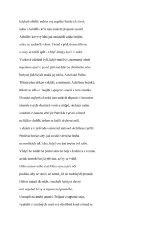 kdykoli obklíčí město voj nepřátel hubících život,

takto i Achillův křik tam tenkrát přejasně zazněl.

Achillův kovový hlas jak zaslechli vojáci trójští,

srdce se zachvělo všem. I koně s překrásnou hřívou

s vozy se točili zpět - vždyť útrapy tušili v srdci.

Vozkové zděšeni byli, když strašlivý, nezmarný oheň

najednou spatřili jasně plát nad hlavou chrabrého reka:

bohyně jiskřivých zraků jej nítila, Athénská Pallas.

Třikrát přes příkop vzkřikl, a mohutně, Achilleus božský,

třikrát se zděsili Trójští i spojenci slavní v tom zmatku.

Dvanáct nejlepších reků tam tenkrát zhynulo v hrozném

chumlu svých vlastních vozů a oštěpů, Achájci zatím

s radostí z dosahu střel již Patrokla vyrvali a hned

na lůžko vložili; kolem se řadili druhové milí,

v slzách a v průvodu s nimi šel zároveň Achilleus rychlý.

Proléval horké slzy, jak uviděl věrného druha

na nosítkách tak ležet, když ostrým kopím byl zabit.

Vždyť ho nedávno poslal sám do boje s koňmi a s vozem,

avšak nemohl ho již přivítat, až by se vrátil.

Hélia neúnavného ctná Héra výrazných očí

poslala, aby se vrátil, ač nerad, již do mořských proudů;

Hélios zapadl do nich, i nechali Achájci slavní

oné urputné bitvy a zápasu neúprosného.

Ustoupli na druhé straně i Trójané z urputné seče,

vypřáhli z válečných vozů své střelhbité koně a hned se
 