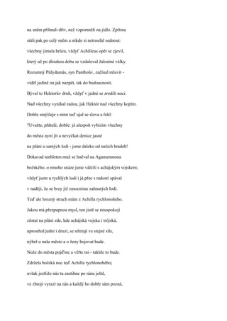 na sněm přihnali dřív, než vzpomněli na jídlo. Zpříma

stáli pak po celý sněm a nikdo si netroufal sednout:

všechny jímala hrůza, vždyť Achilleus opět se zjevil,

který už po dlouhou dobu se vzdaloval žalostné války.

Rozumný Púlydamás, syn Panthoův, začínal mluvit -

viděl jedině on jak nazpět, tak do budoucnosti.

Býval to Hektorův druh, vždyť v jedné se zrodili noci.

Nad všechny vynikal radou, jak Hektór nad všechny kopím.

Dobře smýšleje s nimi teď ujal se slova a řekl:

?Uvažte, přátelé, dobře: já alespoň vybízím všechny

do města nyní jít a nevyčkat denice jasné

na pláni u samých lodí - jsme daleko od našich hradeb!

Dokavad tenhleten muž se hněval na Agamemnona

božského, o mnoho snáze jsme válčili s achájským vojskem;

vždyť jsem u rychlých lodí i já přec s radostí spával

v naději, že se brzy již zmocníme zahnutých lodí.

Teď ale hrozný strach mám z Achilla rychlonohého.

Jakou má přezpupnou mysl, ten jistě se neuspokojí

zůstat na pláni zde, kde achájská vojska i trójská,

uprostřed jedni i druzí, se střetají ve stejné síle,

nýbrž o naše město a o ženy bojovat bude.

Nuže do města pojďme a věřte mi - takhle to bude.

Zdržela božská noc teď Achilla rychlonohého;

avšak jestliže nás tu zastihne po ránu ještě,

ve zbroji vyrazí na nás a každý ho dobře sám pozná,
 